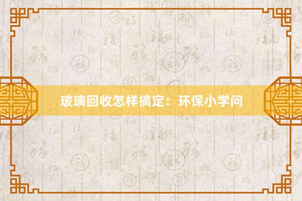玻璃回收怎样搞定：环保小学问