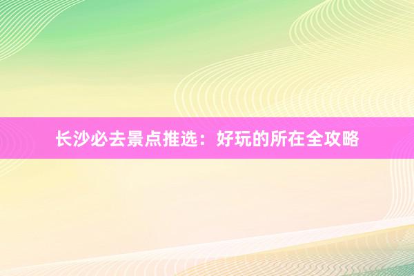 长沙必去景点推选：好玩的所在全攻略