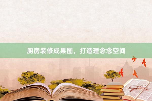 厨房装修成果图，打造理念念空间